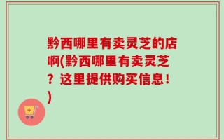 黔西哪里有卖灵芝的店啊(黔西哪里有卖灵芝？这里提供购买信息！)