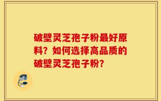 破壁灵芝孢子粉最好原料？如何选择高品质的破壁灵芝孢子粉？