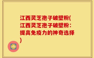 江西灵芝孢子破壁粉(江西灵芝孢子破壁粉：提高免疫力的神奇选择)