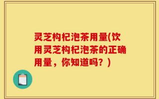 灵芝构杞泡茶用量(饮用灵芝构杞泡茶的正确用量，你知道吗？)