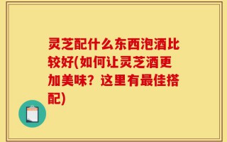 灵芝配什么东西泡酒比较好(如何让灵芝酒更加美味？这里有最佳搭配)