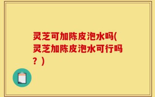 灵芝可加陈皮泡水吗(灵芝加陈皮泡水可行吗？)