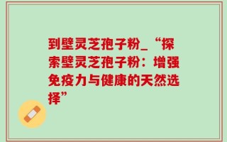 到壁灵芝孢子粉_“探索壁灵芝孢子粉：增强免疫力与健康的天然选择”