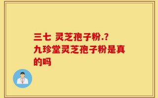三七 灵芝孢子粉.？九珍堂灵芝孢子粉是真的吗