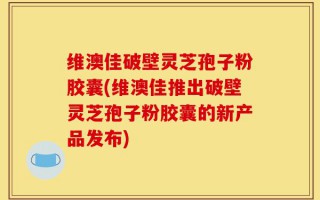 维澳佳破壁灵芝孢子粉胶囊(维澳佳推出破壁灵芝孢子粉胶囊的新产品发布)
