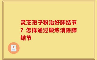 灵芝孢子粉治好肺结节？怎样通过锻炼消除肺结节