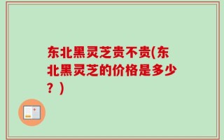 东北黑灵芝贵不贵(东北黑灵芝的价格是多少？)
