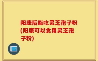 阳康后能吃灵芝孢子粉(阳康可以食用灵芝孢子粉)