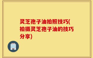 灵芝孢子油拍照技巧(拍摄灵芝孢子油的技巧分享)