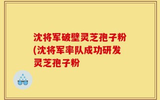 沈将军破壁灵芝孢子粉(沈将军率队成功研发灵芝孢子粉