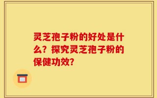 灵芝孢子粉的好处是什么？探究灵芝孢子粉的保健功效？