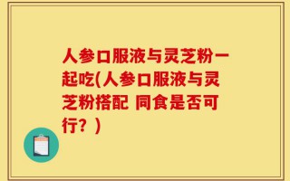 人参口服液与灵芝粉一起吃(人参口服液与灵芝粉搭配 同食是否可行？)