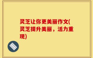 灵芝让你更美丽作文(灵芝提升美丽，活力重现)