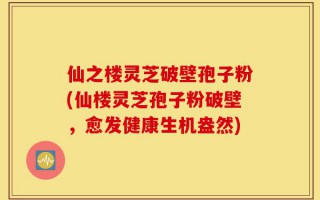 仙之楼灵芝破壁孢子粉(仙楼灵芝孢子粉破壁，愈发健康生机盎然)