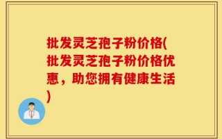 批发灵芝孢子粉价格(批发灵芝孢子粉价格优惠，助您拥有健康生活)