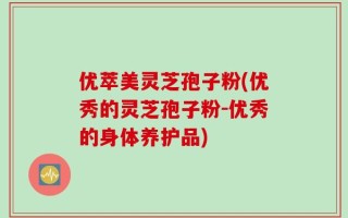 优萃美灵芝孢子粉(优秀的灵芝孢子粉-优秀的身体养护品)