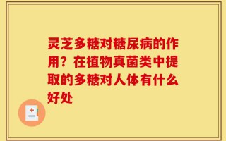 灵芝多糖对糖尿病的作用？在植物真菌类中提取的多糖对人体有什么好处