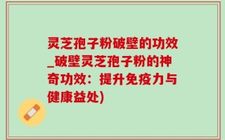 灵芝孢子粉破壁的功效_破壁灵芝孢子粉的神奇功效：提升免疫力与健康益处)