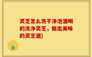 灵芝怎么洗干净泡酒喝的洗净灵芝，做出美味的灵芝酒)