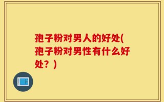 孢子粉对男人的好处(孢子粉对男性有什么好处？)