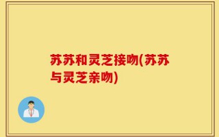 苏苏和灵芝接吻(苏苏与灵芝亲吻)