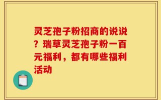 灵芝孢子粉招商的说说？瑞草灵芝孢子粉一百元福利，都有哪些福利活动