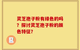 灵芝孢子粉有绿色的吗？探讨灵芝孢子粉的颜色特征？