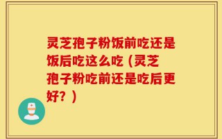 灵芝孢子粉饭前吃还是饭后吃这么吃 (灵芝孢子粉吃前还是吃后更好？)