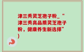 津三秀灵芝孢子粉_“津三秀高品质灵芝孢子粉，健康养生新选择”)