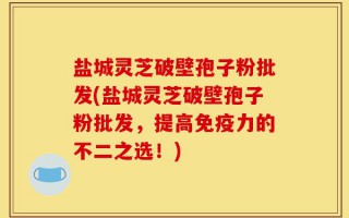 盐城灵芝破壁孢子粉批发(盐城灵芝破壁孢子粉批发，提高免疫力的不二之选！)