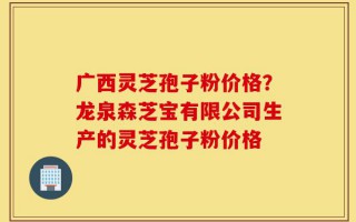广西灵芝孢子粉价格？龙泉森芝宝有限公司生产的灵芝孢子粉价格