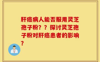 肝癌病人能否服用灵芝孢子粉？？探讨灵芝孢子粉对肝癌患者的影响？
