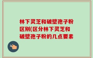 林下灵芝和破壁孢子粉区别(区分林下灵芝和破壁孢子粉的几点要素