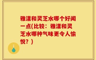 雅漾和灵芝水哪个好闻一点(比较：雅漾和灵芝水哪种气味更令人愉悦？)