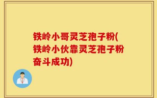 铁岭小哥灵芝孢子粉(铁岭小伙靠灵芝孢子粉奋斗成功)