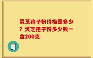 灵芝孢子粉价格是多少？灵芝孢子粉多少钱一盒200克