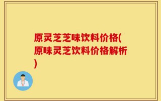 原灵芝芝味饮料价格(原味灵芝饮料价格解析)
