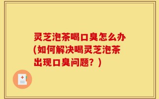灵芝泡茶喝口臭怎么办(如何解决喝灵芝泡茶出现口臭问题？)