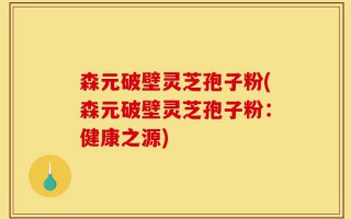 森元破壁灵芝孢子粉(森元破壁灵芝孢子粉：健康之源)