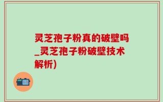 灵芝孢子粉真的破壁吗_灵芝孢子粉破壁技术解析)