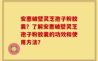 安惠破壁灵芝孢子粉胶囊？了解安惠破壁灵芝孢子粉胶囊的功效和使用方法？