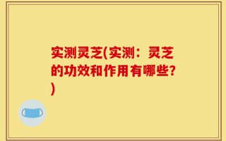 实测灵芝(实测：灵芝的功效和作用有哪些？)