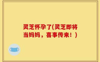灵芝怀孕了(灵芝即将当妈妈，喜事传来！)