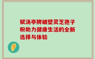 赋汤亭牌破壁灵芝孢子粉助力健康生活的全新选择与体验