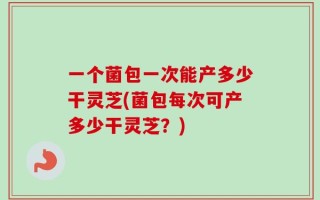 一个菌包一次能产多少干灵芝(菌包每次可产多少干灵芝？)