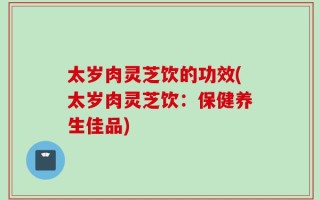 太岁肉灵芝饮的功效(太岁肉灵芝饮：保健养生佳品)