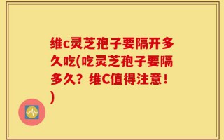 维c灵芝孢子要隔开多久吃(吃灵芝孢子要隔多久？维C值得注意！)