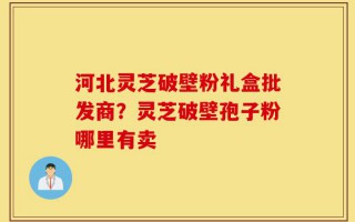 河北灵芝破壁粉礼盒批发商？灵芝破壁孢子粉哪里有卖