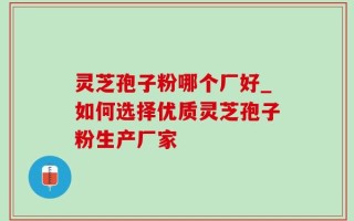 灵芝孢子粉哪个厂好_如何选择优质灵芝孢子粉生产厂家