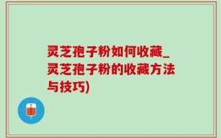 灵芝孢子粉如何收藏_灵芝孢子粉的收藏方法与技巧)